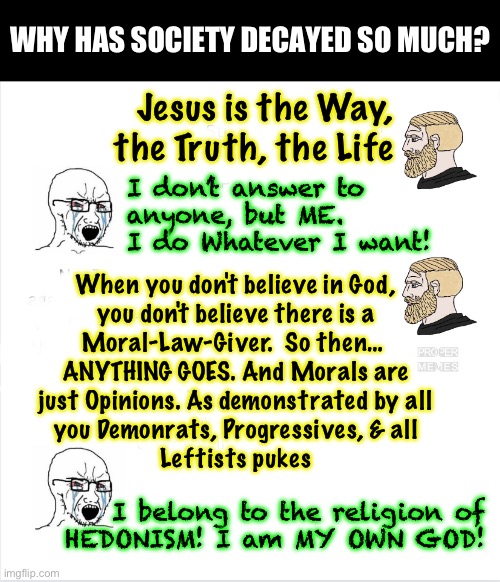 Decay and downfall | WHY HAS SOCIETY DECAYED SO MUCH? Jesus is the Way,
the Truth, the Life; I don’t answer to
anyone, but ME. 
I do Whatever I want! When you don't believe in God,
you don't believe there is a
Moral-Law-Giver.  So then… 
ANYTHING GOES. And Morals are
just Opinions. As demonstrated by all
you Demonrats, Progressives, & all
Leftists pukes; I belong to the religion of
HEDONISM! I am MY OWN GOD! | image tagged in memes,few thinking of eternity,live for now,me me me,leads to societal collapse,look upwards | made w/ Imgflip meme maker