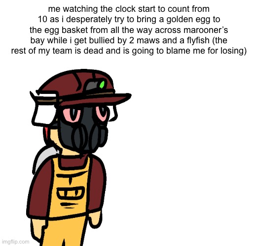 me watching the clock start to count from 10 as i desperately try to bring a golden egg to the egg basket from all the way across marooner’s bay while i get bullied by 2 maws and a flyfish (the rest of my team is dead and is going to blame me for losing) | made w/ Imgflip meme maker