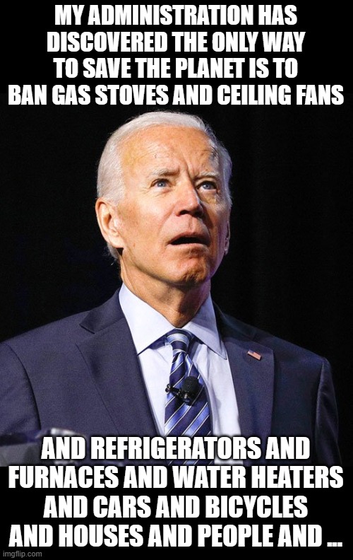 Finally a comprehensive plan to save the planet for the elites! | MY ADMINISTRATION HAS DISCOVERED THE ONLY WAY TO SAVE THE PLANET IS TO BAN GAS STOVES AND CEILING FANS; AND REFRIGERATORS AND FURNACES AND WATER HEATERS AND CARS AND BICYCLES AND HOUSES AND PEOPLE AND ... | image tagged in joe biden | made w/ Imgflip meme maker
