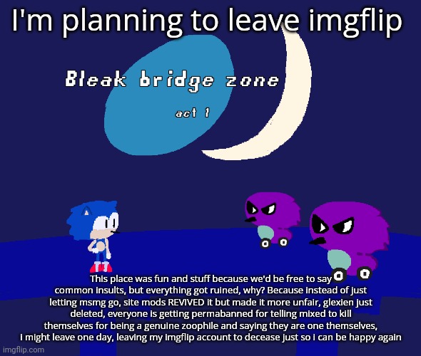 Bleak bridge zone act 1 (Art by normalcore) | I'm planning to leave imgflip; This place was fun and stuff because we'd be free to say common insults, but everything got ruined, why? Because instead of just letting msmg go, site mods REVIVED it but made it more unfair, glexien just deleted, everyone is getting permabanned for telling mixed to kill themselves for being a genuine zoophile and saying they are one themselves, i might leave one day, leaving my imgflip account to decease just so i can be happy again | image tagged in bleak bridge zone act 1 art by normalcore | made w/ Imgflip meme maker