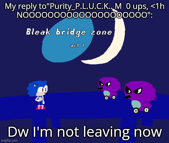 Bleak bridge zone act 1 (Art by normalcore) | My reply to"Purity_P.L.U.C.K.. M  0 ups, <1h
NOOOOOOOOOOOOOOOOOOOO":; Dw I'm not leaving now | image tagged in bleak bridge zone act 1 art by normalcore | made w/ Imgflip meme maker