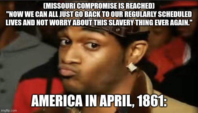 Missouri compromise | (MISSOURI COMPROMISE IS REACHED)
"NOW WE CAN ALL JUST GO BACK TO OUR REGULARLY SCHEDULED LIVES AND NOT WORRY ABOUT THIS SLAVERY THING EVER AGAIN."; AMERICA IN APRIL, 1861: | image tagged in conceited reaction | made w/ Imgflip meme maker