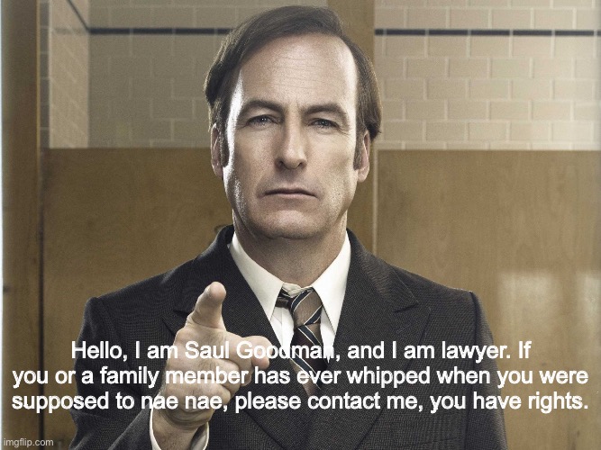 Inspired by a joke made by my friend Aaron, who is a lawyer. | Hello, I am Saul Goodman, and I am lawyer. If you or a family member has ever whipped when you were supposed to nae nae, please contact me, you have rights. | image tagged in saul goodman better call saul | made w/ Imgflip meme maker