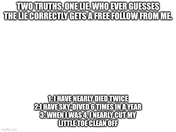 Two truths, one lie #2 | TWO TRUTHS, ONE LIE, WHO EVER GUESSES THE LIE CORRECTLY GETS A FREE FOLLOW FROM ME. 1: I HAVE NEARLY DIED TWICE
2:I HAVE SKY-DIVED 6 TIMES IN A YEAR
3: WHEN I WAS 4, I NEARLY CUT MY
LITTLE TOE CLEAN OFF | image tagged in comments | made w/ Imgflip meme maker