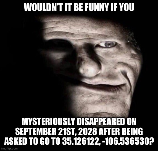 WOULDN’T IT BE FUNNY IF YOU; MYSTERIOUSLY DISAPPEARED ON SEPTEMBER 21ST, 2028 AFTER BEING ASKED TO GO TO 35.126122, -106.536530? | made w/ Imgflip meme maker
