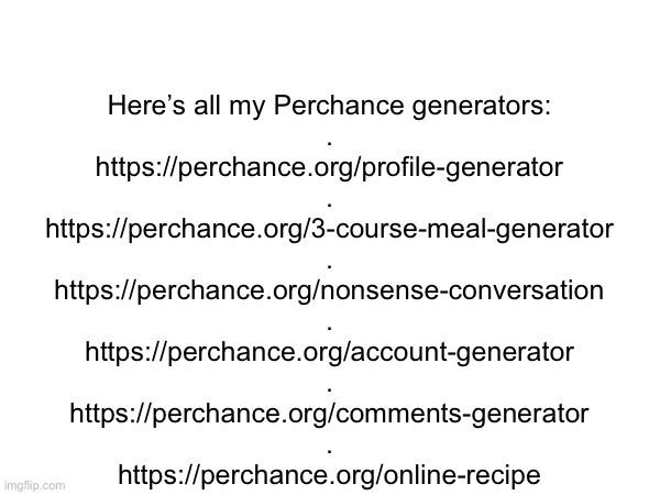 They’re all good ones | Here’s all my Perchance generators:
.

https://perchance.org/profile-generator
.
https://perchance.org/3-course-meal-generator
.
https://perchance.org/nonsense-conversation
.
https://perchance.org/account-generator
.
https://perchance.org/comments-generator
.
https://perchance.org/online-recipe | made w/ Imgflip meme maker