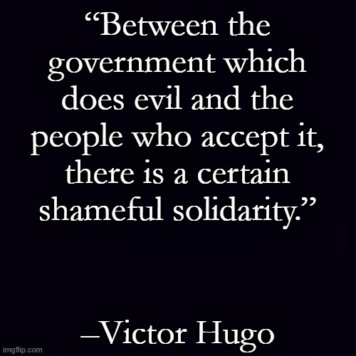 Globalists have permission to read this twice, it is 18 words long. Liberals are permitted a break halfway through. | “Between the government which does evil and the people who accept it, there is a certain shameful solidarity.”; –Victor Hugo | image tagged in plain black | made w/ Imgflip meme maker