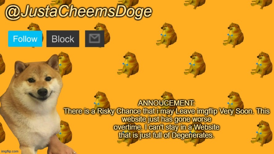I am at Insanely High Risk | ANNOUCEMENT:

There is a Risky Chance that i may Leave imgflip Very Soon. This website just has gone worse overtime. I can't stay in a Website that is just full of Degenerates. | image tagged in new justacheemsdoge announcement template | made w/ Imgflip meme maker
