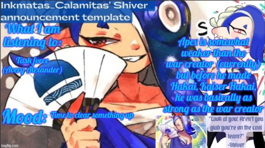 I just need to clear something up (also Apex is regaining his power) | Apex is somewhat weaker than the war creator (currently) but before he made Hakai, Kaiser Hakai, he was basically as strong as the war creator; Task force (Avery Alexander); Time to clear something up | image tagged in inkmatas_calamitas now shiver announcement template | made w/ Imgflip meme maker