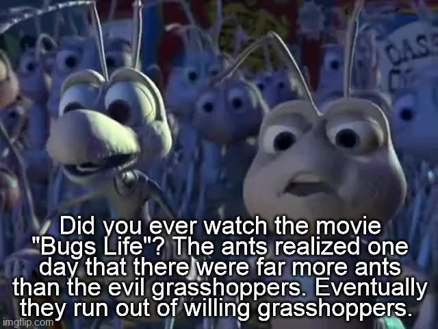 liberals | Did you ever watch the movie "Bugs Life"? The ants realized one day that there were far more ants than the evil grasshoppers. Eventually they run out of willing grasshoppers. | image tagged in majority,republicans,conservative,2024,2024 election,election | made w/ Imgflip meme maker