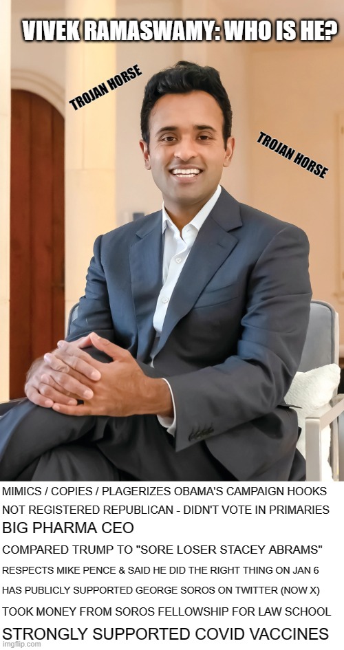 Vivek Ramaswamy The Trojan Horse | VIVEK RAMASWAMY: WHO IS HE? TROJAN HORSE; TROJAN HORSE; MIMICS / COPIES / PLAGERIZES OBAMA'S CAMPAIGN HOOKS; NOT REGISTERED REPUBLICAN - DIDN'T VOTE IN PRIMARIES; BIG PHARMA CEO; COMPARED TRUMP TO "SORE LOSER STACEY ABRAMS"; RESPECTS MIKE PENCE & SAID HE DID THE RIGHT THING ON JAN 6; HAS PUBLICLY SUPPORTED GEORGE SOROS ON TWITTER (NOW X); TOOK MONEY FROM SOROS FELLOWSHIP FOR LAW SCHOOL; STRONGLY SUPPORTED COVID VACCINES | image tagged in vivek ramaswamy | made w/ Imgflip meme maker
