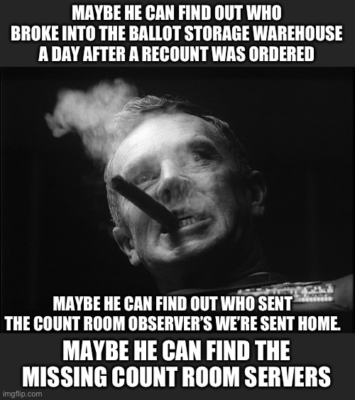 General Ripper (Dr. Strangelove) | MAYBE HE CAN FIND OUT WHO BROKE INTO THE BALLOT STORAGE WAREHOUSE A DAY AFTER A RECOUNT WAS ORDERED MAYBE HE CAN FIND THE MISSING COUNT ROOM | image tagged in general ripper dr strangelove | made w/ Imgflip meme maker