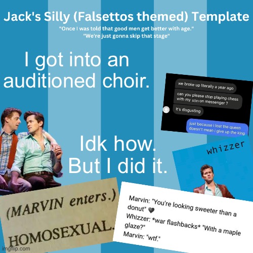 I put blood sweat and tears into that audition. (I was sweating, my finger was bleeding, and I may have been crying) | I got into an auditioned choir. Idk how. But I did it. | image tagged in jack's silly falsettos template | made w/ Imgflip meme maker