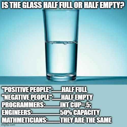 glass | IS THE GLASS HALF FULL OR HALF EMPTY? "POSITIVE PEOPLE":.......HALF FULL
"NEGATIVE PEOPLE":......HALF EMPTY
PROGRAMMERS:............INT CUP=.5;
ENGINEERS:......................50% CAPACITY
MATHMETICIANS:..........THEY ARE THE SAME | image tagged in glass half full | made w/ Imgflip meme maker
