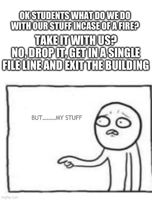 Yes, leave all behind | OK STUDENTS WHAT DO WE DO WITH OUR STUFF INCASE OF A FIRE? TAKE IT WITH US?
NO, DROP IT, GET IN A SINGLE FILE LINE AND EXIT THE BUILDING; BUT………MY STUFF | image tagged in teachers,school,memes | made w/ Imgflip meme maker