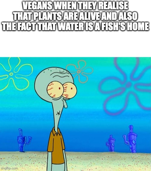 Scared Squidward | VEGANS WHEN THEY REALISE THAT PLANTS ARE ALIVE AND ALSO THE FACT THAT WATER IS A FISH'S HOME | image tagged in scared squidward | made w/ Imgflip meme maker