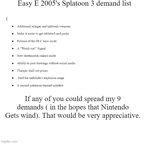 Easy E 2005's (ErPhox05's) List of demands for Splatoon 3 | If any of you could spread my 9 demands ( in the hopes that Nintendo Gets wind). That would be very appreciative. | image tagged in message,demands,splatoon,gaming | made w/ Imgflip meme maker