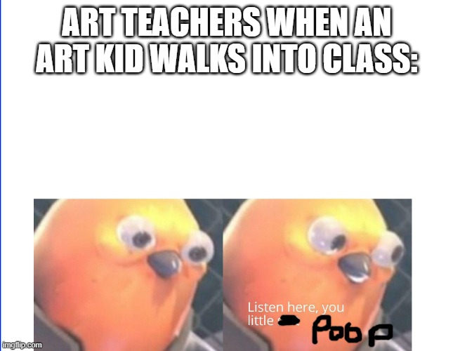 How many Art teachers are like this? | ART TEACHERS WHEN AN ART KID WALKS INTO CLASS: | image tagged in why are you reading this,stop reading the tags | made w/ Imgflip meme maker