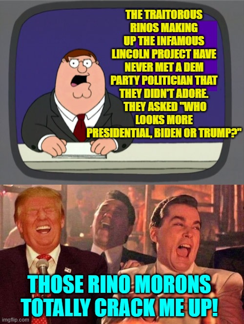 The whole world KNOWS that Trump looks more presidential than Biden.  Sheesh! | THE TRAITOROUS RINOS MAKING UP THE INFAMOUS LINCOLN PROJECT HAVE NEVER MET A DEM PARTY POLITICIAN THAT THEY DIDN'T ADORE.  THEY ASKED "WHO LOOKS MORE PRESIDENTIAL, BIDEN OR TRUMP?"; THOSE RINO MORONS TOTALLY CRACK ME UP! | image tagged in peter griffin news | made w/ Imgflip meme maker