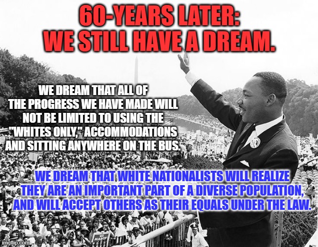 We shouldn't have to agree on everything to see each other as "Fellow Americans." | 60-YEARS LATER:
WE STILL HAVE A DREAM. WE DREAM THAT ALL OF THE PROGRESS WE HAVE MADE WILL NOT BE LIMITED TO USING THE "WHITES ONLY," ACCOMMODATIONS AND SITTING ANYWHERE ON THE BUS. WE DREAM THAT WHITE NATIONALISTS WILL REALIZE THEY ARE AN IMPORTANT PART OF A DIVERSE POPULATION, AND WILL ACCEPT OTHERS AS THEIR EQUALS UNDER THE LAW. | image tagged in politics | made w/ Imgflip meme maker