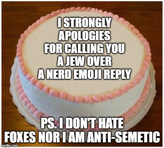 @BlookTheGelatinFan | I STRONGLY APOLOGIES FOR CALLING YOU A JEW OVER A NERD EMOJI REPLY; PS. I DON'T HATE FOXES NOR I AM ANTI-SEMETIC | image tagged in another apology cake | made w/ Imgflip meme maker