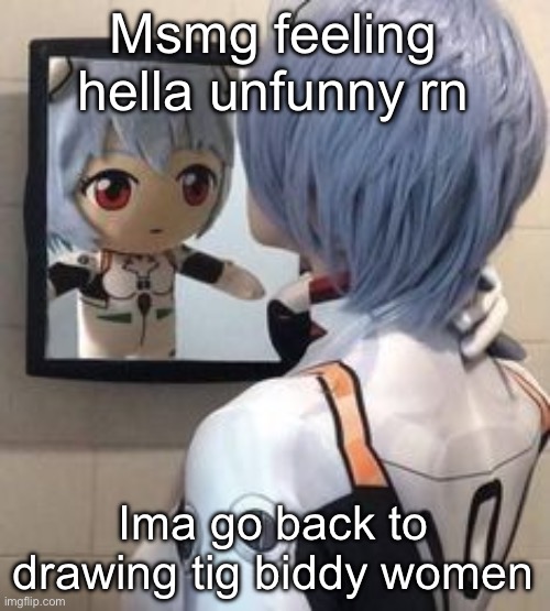 rei mirror | Msmg feeling hella unfunny rn; Ima go back to drawing tig biddy women | image tagged in rei mirror | made w/ Imgflip meme maker