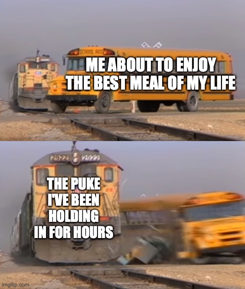 A train hitting a school bus | ME ABOUT TO ENJOY THE BEST MEAL OF MY LIFE; THE PUKE I'VE BEEN HOLDING IN FOR HOURS | image tagged in a train hitting a school bus | made w/ Imgflip meme maker