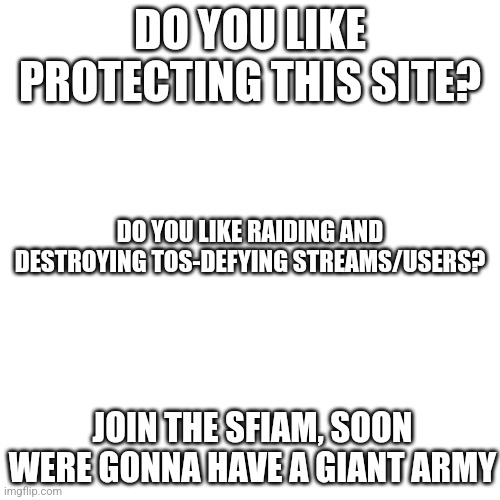 SFIAM the one and only | DO YOU LIKE PROTECTING THIS SITE? DO YOU LIKE RAIDING AND DESTROYING TOS-DEFYING STREAMS/USERS? JOIN THE SFIAM, SOON WERE GONNA HAVE A GIANT ARMY | image tagged in memes,blank transparent square,sfiam | made w/ Imgflip meme maker