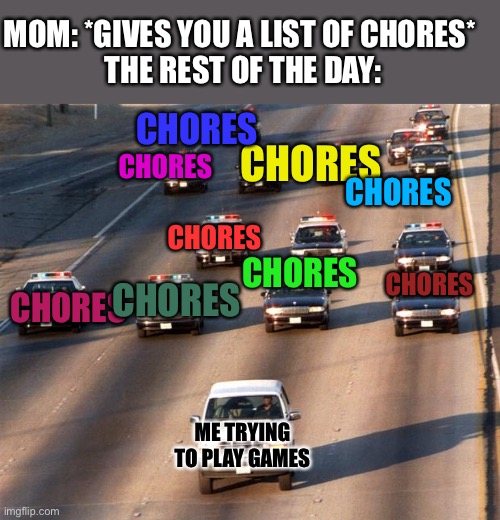 So many chores!!! | MOM: *GIVES YOU A LIST OF CHORES* 
THE REST OF THE DAY:; CHORES; CHORES; CHORES; CHORES; CHORES; CHORES; CHORES; CHORES; CHORES; ME TRYING TO PLAY GAMES | image tagged in chores,so many chores,please upvote,competition | made w/ Imgflip meme maker
