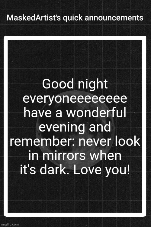 AnArtistWithaMask's quick announcements | Good night everyoneeeeeeee have a wonderful evening and remember: never look in mirrors when it's dark. Love you! | image tagged in anartistwithamask's quick announcements | made w/ Imgflip meme maker