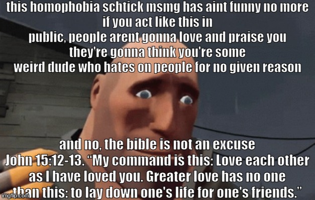 this homophobia schtick msmg has aint funny no more
if you act like this in public, people arent gonna love and praise you
they're gonna think you're some weird dude who hates on people for no given reason; and no, the bible is not an excuse
John 15:12-13. “My command is this: Love each other as I have loved you. Greater love has no one than this: to lay down one's life for one's friends.” | made w/ Imgflip meme maker