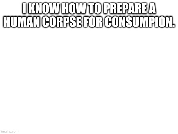 I KNOW HOW TO PREPARE A HUMAN CORPSE FOR CONSUMPION. | made w/ Imgflip meme maker