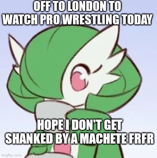 (the machete part is a joke) | OFF TO LONDON TO WATCH PRO WRESTLING TODAY; HOPE I DON'T GET SHANKED BY A MACHETE FRFR | image tagged in gardevoir sipping tea | made w/ Imgflip meme maker