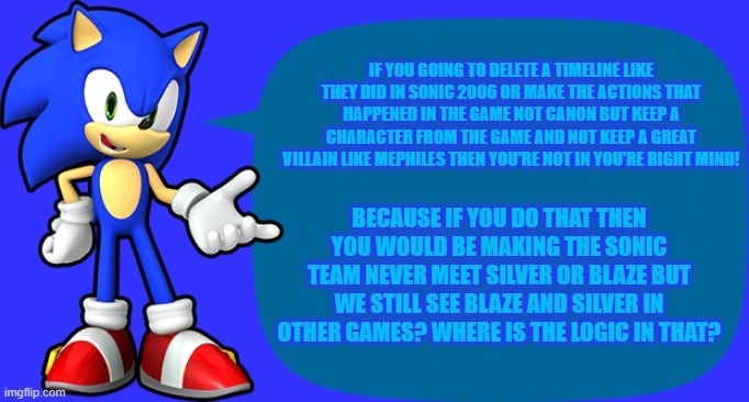Explain this | IF YOU GOING TO DELETE A TIMELINE LIKE THEY DID IN SONIC 2006 OR MAKE THE ACTIONS THAT HAPPENED IN THE GAME NOT CANON BUT KEEP A CHARACTER FROM THE GAME AND NOT KEEP A GREAT VILLAIN LIKE MEPHILES THEN YOU'RE NOT IN YOU'RE RIGHT MIND! BECAUSE IF YOU DO THAT THEN YOU WOULD BE MAKING THE SONIC TEAM NEVER MEET SILVER OR BLAZE BUT WE STILL SEE BLAZE AND SILVER IN OTHER GAMES? WHERE IS THE LOGIC IN THAT? | image tagged in sonic sez | made w/ Imgflip meme maker