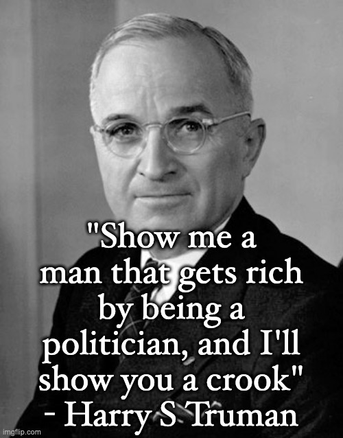 Harry Truman | "Show me a man that gets rich by being a politician, and I'll show you a crook"
- Harry S Truman | image tagged in harry truman | made w/ Imgflip meme maker