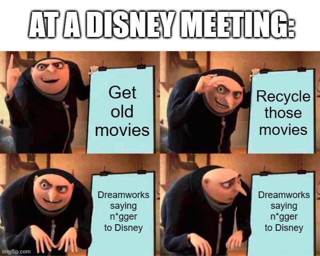 Why do people say n*gger to white people? Idk. | AT A DISNEY MEETING:; Get old movies; Recycle those movies; Dreamworks saying n*gger to Disney; Dreamworks saying n*gger to Disney | image tagged in memes,gru's plan | made w/ Imgflip meme maker