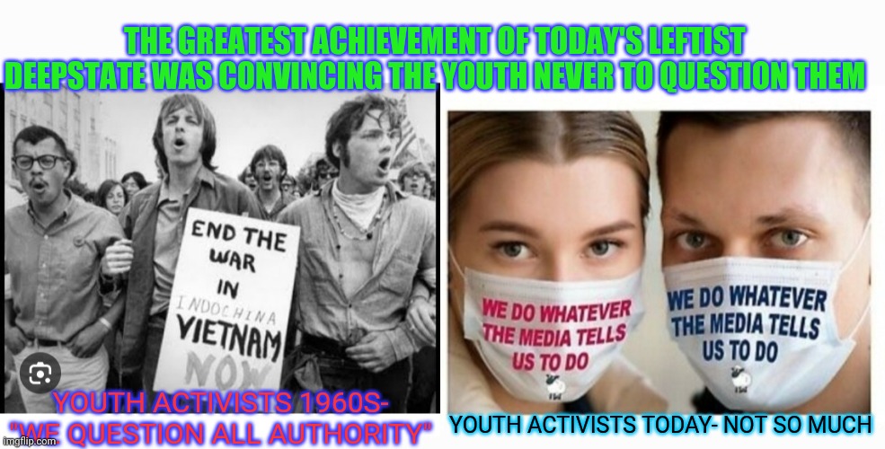 Brainwashed Sheeple.  Baa, Baa | THE GREATEST ACHIEVEMENT OF TODAY'S LEFTIST DEEPSTATE WAS CONVINCING THE YOUTH NEVER TO QUESTION THEM; YOUTH ACTIVISTS 1960S- "WE QUESTION ALL AUTHORITY"; YOUTH ACTIVISTS TODAY- NOT SO MUCH | image tagged in crush,communist socialist,deep state,trump trademark,braveheart freedom | made w/ Imgflip meme maker