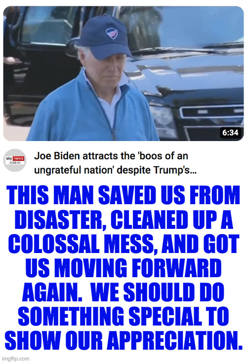 Don't forget that Joe Biden rescued your country. | THIS MAN SAVED US FROM
DISASTER, CLEANED UP A
COLOSSAL MESS, AND GOT
US MOVING FORWARD
AGAIN.  WE SHOULD DO
SOMETHING SPECIAL TO
SHOW OUR APPRECIATION. | image tagged in memes,joe biden | made w/ Imgflip meme maker