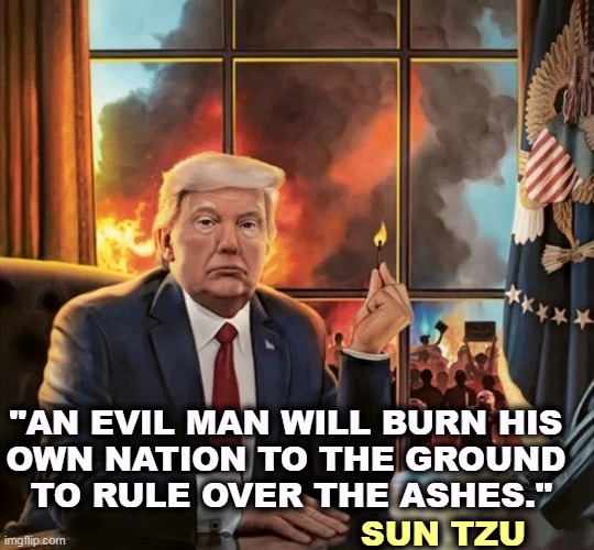 Yep, that's him alright. | "AN EVIL MAN WILL BURN HIS 
OWN NATION TO THE GROUND 
TO RULE OVER THE ASHES."; SUN TZU | image tagged in trump white house burn down america democracy flames arson,trump,evil,burn,america | made w/ Imgflip meme maker