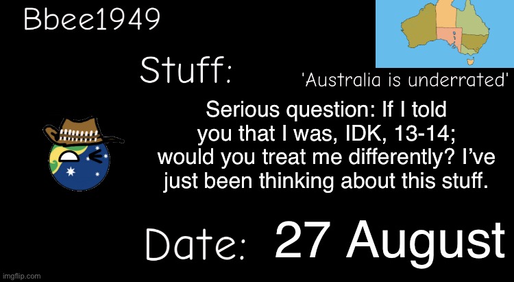 Hypothetically. | Serious question: If I told you that I was, IDK, 13-14; would you treat me differently? I’ve just been thinking about this stuff. 27 August | image tagged in bbee1949 temp | made w/ Imgflip meme maker