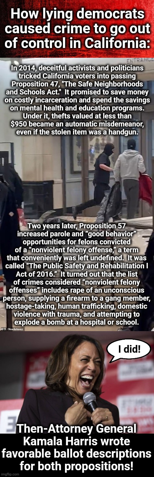 Why looters now rule California | How lying democrats caused crime to go out of control in California:; In 2014, deceitful activists and politicians
tricked California voters into passing
Proposition 47, "The Safe Neighborhoods
and Schools Act."  It promised to save money
on costly incarceration and spend the savings
on mental health and education programs.
Under it, thefts valued at less than
$950 became an automatic misdemeanor,
even if the stolen item was a handgun. Two years later, Proposition 57
increased parole and “good behavior”
opportunities for felons convicted
of a “nonviolent felony offense,” a term
that conveniently was left undefined.  It was
called “The Public Safety and Rehabilitation l
Act of 2016.”  It turned out that the list
of crimes considered “nonviolent felony
offenses” includes rape of an unconscious
person, supplying a firearm to a gang member,
hostage-taking, human trafficking, domestic
violence with trauma, and attempting to
explode a bomb at a hospital or school. I did! Then-Attorney General Kamala Harris wrote favorable ballot descriptions for both propositions! | image tagged in kamala laughing,kamala harris,democrats,crime,california,looting | made w/ Imgflip meme maker