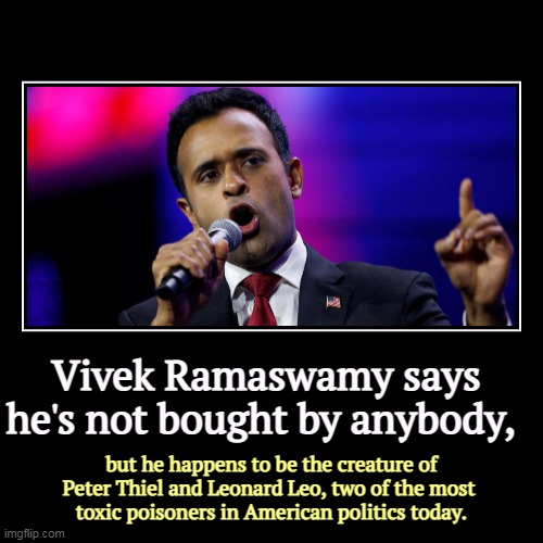 New mouth, same old stupid poison. | Vivek Ramaswamy says he's not bought by anybody, | but he happens to be the creature of Peter Thiel and Leonard Leo, two of the most 
toxic  | image tagged in funny,demotivationals,vivek ramaswamy,slave,peter thiel,leonard leo | made w/ Imgflip demotivational maker