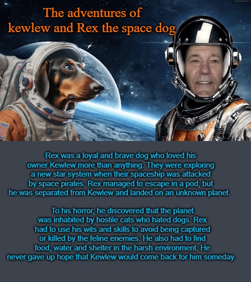 The adventures of kewlew and Rex the space dog | The adventures of kewlew and Rex the space dog; Rex was a loyal and brave dog who loved his owner Kewlew more than anything. They were exploring a new star system when their spaceship was attacked by space pirates. Rex managed to escape in a pod, but he was separated from Kewlew and landed on an unknown planet. To his horror, he discovered that the planet was inhabited by hostile cats who hated dogs. Rex had to use his wits and skills to avoid being captured or killed by the feline enemies. He also had to find food, water and shelter in the harsh environment. He never gave up hope that Kewlew would come back for him someday. | image tagged in rex the space dog,kewlew | made w/ Imgflip meme maker