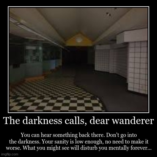 Oh sanity, stay with me for a little bit longer... | The darkness calls, dear wanderer | You can hear something back there. Don't go into the darkness. Your sanity is low enough, no need to mak | image tagged in funny,demotivationals | made w/ Imgflip demotivational maker