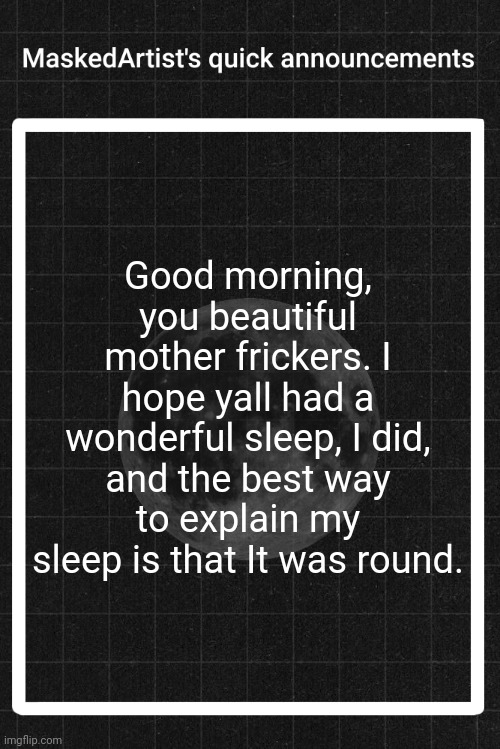♛ | Good morning, you beautiful mother frickers. I hope yall had a wonderful sleep, I did, and the best way to explain my sleep is that It was round. | image tagged in anartistwithamask's quick announcements | made w/ Imgflip meme maker