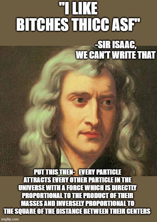 Isaac knew what's up | "I LIKE BITCHES THICC ASF"; -SIR ISAAC, WE CAN'T WRITE THAT; PUT THIS THEN-   EVERY PARTICLE ATTRACTS EVERY OTHER PARTICLE IN THE UNIVERSE WITH A FORCE WHICH IS DIRECTLY PROPORTIONAL TO THE PRODUCT OF THEIR MASSES AND INVERSELY PROPORTIONAL TO THE SQUARE OF THE DISTANCE BETWEEN THEIR CENTERS | image tagged in funny memes,truth,thicc,sir isaac newton,lol,girls | made w/ Imgflip meme maker