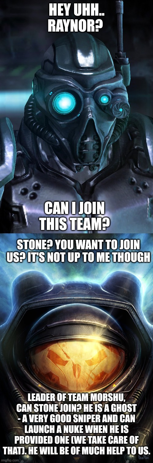 Please let Stone join | HEY UHH.. RAYNOR? CAN I JOIN THIS TEAM? STONE? YOU WANT TO JOIN US? IT'S NOT UP TO ME THOUGH; LEADER OF TEAM MORSHU, CAN STONE JOIN? HE IS A GHOST - A VERY GOOD SNIPER AND CAN LAUNCH A NUKE WHEN HE IS PROVIDED ONE (WE TAKE CARE OF THAT). HE WILL BE OF MUCH HELP TO US. | made w/ Imgflip meme maker