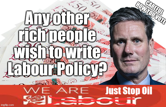 Starmer/Labour - Policies for sale? | Any other rich people wish to write Labour Policy? CAREFUL HOW YOU VOTE; #Immigration #Starmerout #Labour #wearecorbyn #KeirStarmer #DianeAbbott #McDonnell #cultofcorbyn #labourisdead #labourracism #socialistsunday #nevervotelabour #socialistanyday #Antisemitism #Savile #SavileGate #Paedo #Worboys #GroomingGangs #Paedophile #IllegalImmigration #Immigrants #Invasion #StarmerResign #Starmeriswrong #SirSoftie #SirSofty #Blair #Steroids #Economy; Just Stop Oil | image tagged in illegal immigration,labourisdead,starmerout getstarmerout,stop boats rwanda echr,greenpeace just stop oil,policies for cash | made w/ Imgflip meme maker