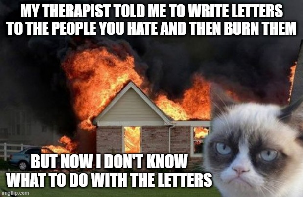 Where do the Letters Go? | MY THERAPIST TOLD ME TO WRITE LETTERS TO THE PEOPLE YOU HATE AND THEN BURN THEM; BUT NOW I DON'T KNOW WHAT TO DO WITH THE LETTERS | image tagged in memes,burn kitty,grumpy cat | made w/ Imgflip meme maker