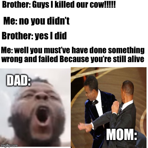 Blank Transparent Square | Brother: Guys I killed our cow!!!!! Me: no you didn’t; Brother: yes I did; Me: well you must’ve have done something wrong and failed Because you’re still alive; DAD:; MOM: | image tagged in memes,blank transparent square | made w/ Imgflip meme maker